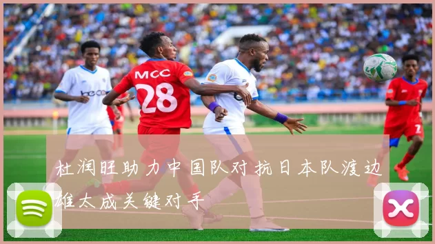 杜润旺助力中国队对抗日本队渡边雄太成关键对手