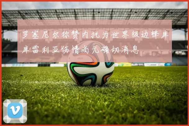 罗塞尼尔称赞内托为世界级边锋库库雷利亚伤情尚无确切消息